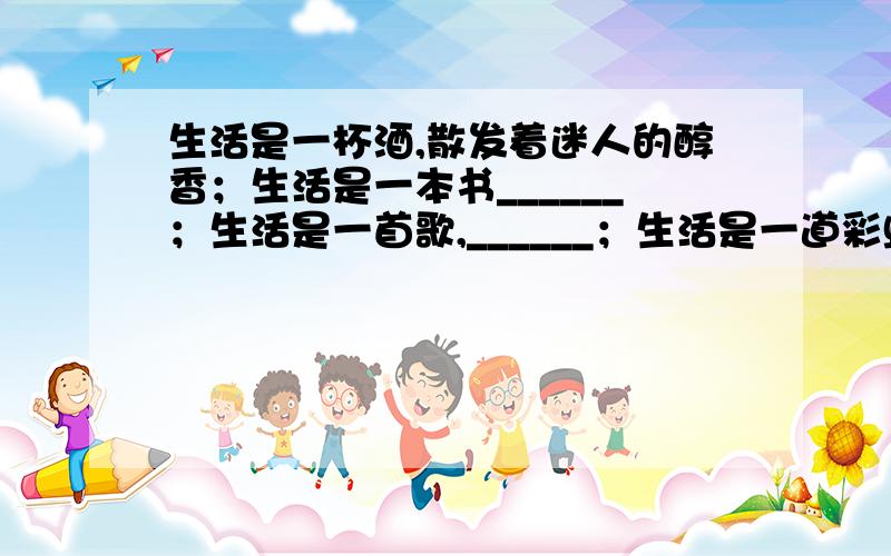 生活是一杯酒,散发着迷人的醇香；生活是一本书______；生活是一首歌,______；生活是一道彩虹_____.