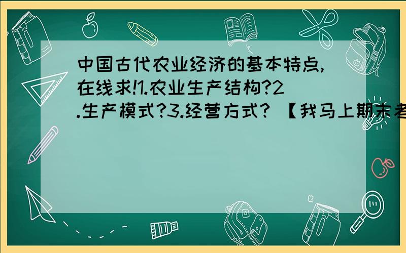 中国古代农业经济的基本特点,在线求!1.农业生产结构?2.生产模式?3.经营方式? 【我马上期末考试,这三个问题很重要,只会乱复制的请不要为了分数误人子弟!谢谢~】