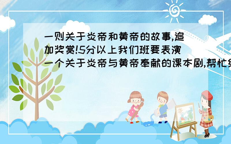 一则关于炎帝和黄帝的故事,追加奖赏!5分以上我们班要表演一个关于炎帝与黄帝奉献的课本剧,帮忙给我一个只关于炎帝与黄帝故事,写好人物XXX说XXX,或者,给我一个课本剧更好了!如果满意,追