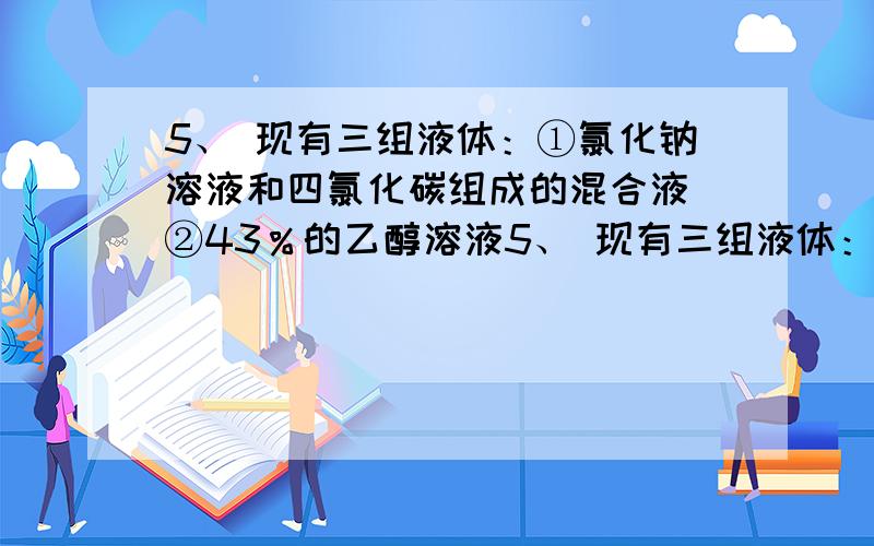 5、 现有三组液体：①氯化钠溶液和四氯化碳组成的混合液 ②43％的乙醇溶液5、 现有三组液体：①氯化钠溶液和四氯化碳组成的混合液  ②43％的乙醇溶液  ③氯化钠和单质碘的水溶液,分离