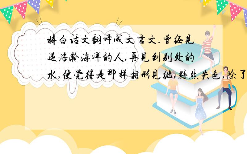 将白话文翻译成文言文.曾经见过浩瀚海洋的人,再见到别处的水,便觉得是那样相形见绌,黯然失色,除了巫山绚丽的云彩,其他的云真不该叫云.