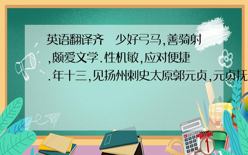 英语翻译齐纮少好弓马,善骑射,颇爱文学.性机敏,应对便捷.年十三,见扬州刺史太原郭元贞,元贞抚其背曰：“汝读何书?”对曰：“诵《孝经》.”曰：“《孝经》云何?”曰：“在上不骄,为下