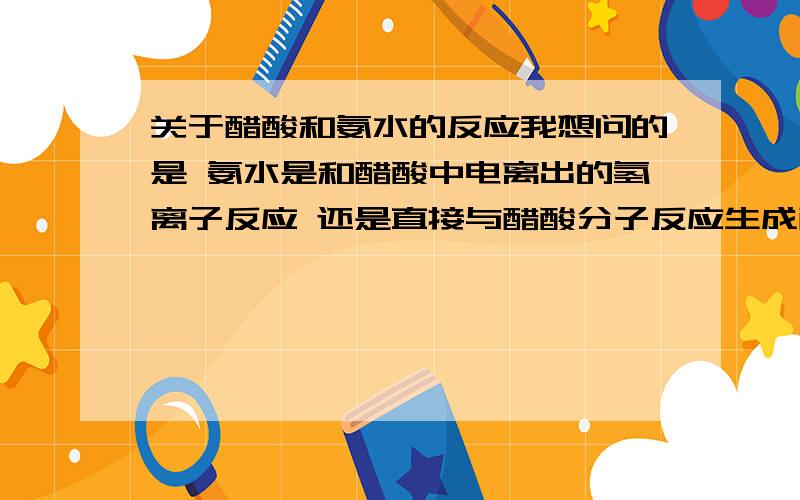 关于醋酸和氨水的反应我想问的是 氨水是和醋酸中电离出的氢离子反应 还是直接与醋酸分子反应生成醋酸铵了若是前者,也可以得到“溶液导电性不断增强”的结论.同理,锌粒和醋酸反应ch3co