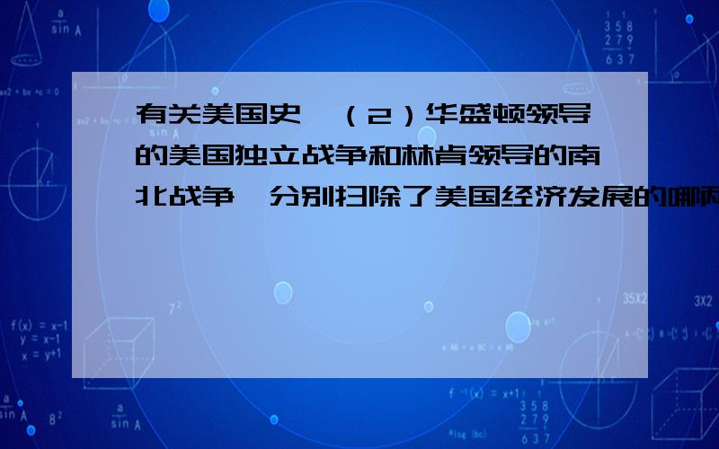 有关美国史,（2）华盛顿领导的美国独立战争和林肯领导的南北战争,分别扫除了美国经济发展的哪两大障碍?（3）1933年,罗斯福临危受命,他实施“新政”,使美国摆脱了经济危机的困扰,你认为