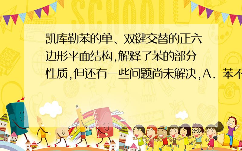 凯库勒苯的单、双键交替的正六边形平面结构,解释了苯的部分性质,但还有一些问题尚未解决,A．苯不能使溴水褪色B．苯能与H2发生加成反应C．溴苯没有同分异构体D．苯能燃烧