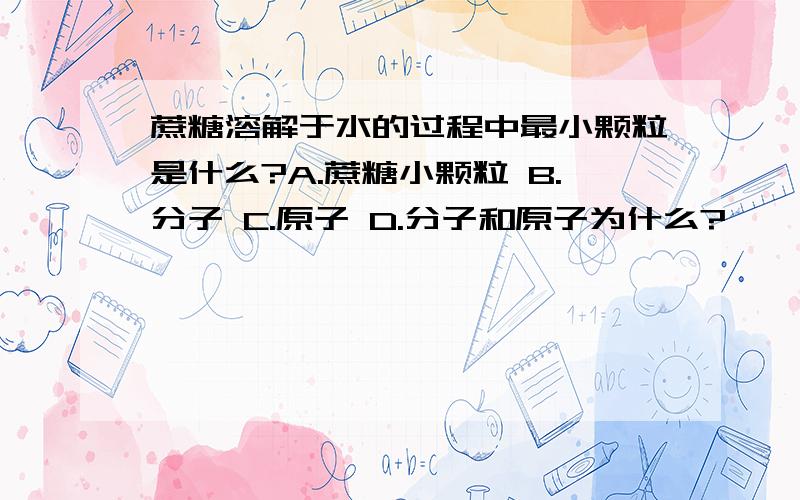 蔗糖溶解于水的过程中最小颗粒是什么?A.蔗糖小颗粒 B.分子 C.原子 D.分子和原子为什么?