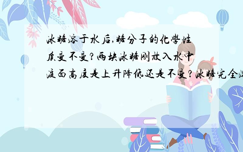 冰糖溶于水后,糖分子的化学性质变不变?两块冰糖刚放入水中液面高度是上升降低还是不变?冰糖完全溶解后液面高度?