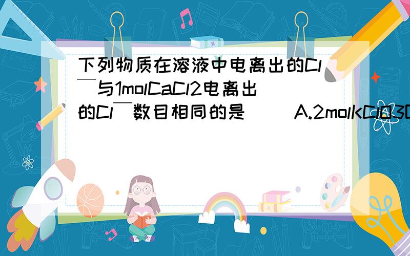 下列物质在溶液中电离出的Cl￣与1molCaCl2电离出的Cl￣数目相同的是( )A.2molKClO3B.1molKClC.1molMgCl2D.2molNaCl