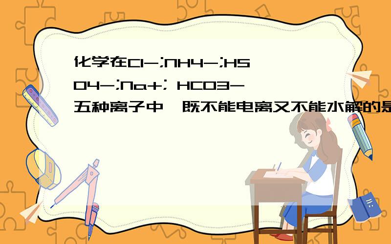 化学在Cl-;NH4-;HSO4-;Na+; HCO3-五种离子中,既不能电离又不能水解的是在Cl-;NH4-;HSO4-;Na+; HCO3-五种离子中,既不能电离又不能水解的是 只能水解不能电离的是