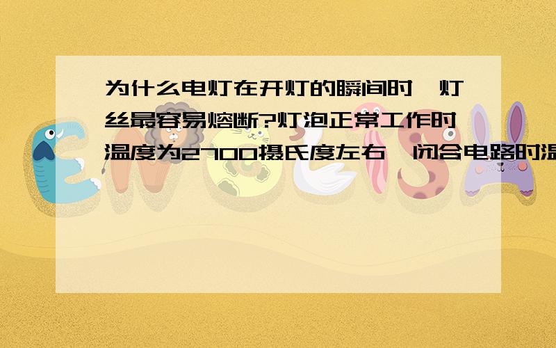 为什么电灯在开灯的瞬间时,灯丝最容易熔断?灯泡正常工作时温度为2700摄氏度左右,闭合电路时温度为30摄氏度左右.开灯的瞬间热量为什么会升到10倍左右?那么其中的电阻下降了多少倍?