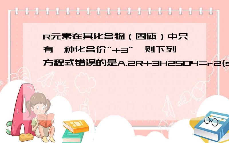 R元素在其化合物（固体）中只有一种化合价“+3”,则下列方程式错误的是A.2R+3H2SO4=r2(so4)3+3H2↑          点燃B.4R+3O2=====2R2O3C.R+2HCl=RCl2+H2↑D.2R+6HCl=2RCl+3H2↑额额，D错了，应该是2R+6HCl=2RCl3+3H2↑