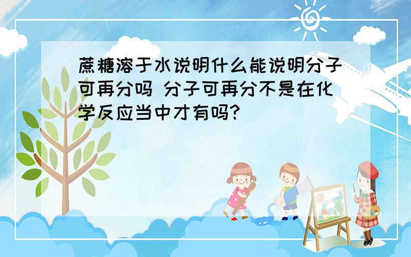 蔗糖溶于水说明什么能说明分子可再分吗 分子可再分不是在化学反应当中才有吗?