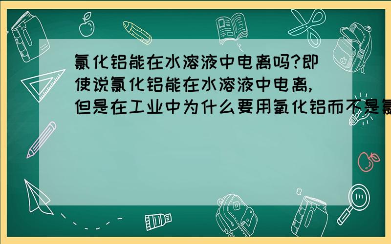 氯化铝能在水溶液中电离吗?即使说氯化铝能在水溶液中电离,但是在工业中为什么要用氧化铝而不是氯化铝,氧化铝的熔点要比氯化铝高啊,我们老师说氯化铝是分子晶体在熔融状态下不电离（