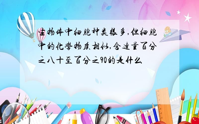 生物体中细胞种类很多,但细胞中的化学物质相似,含达量百分之八十至百分之90的是什么