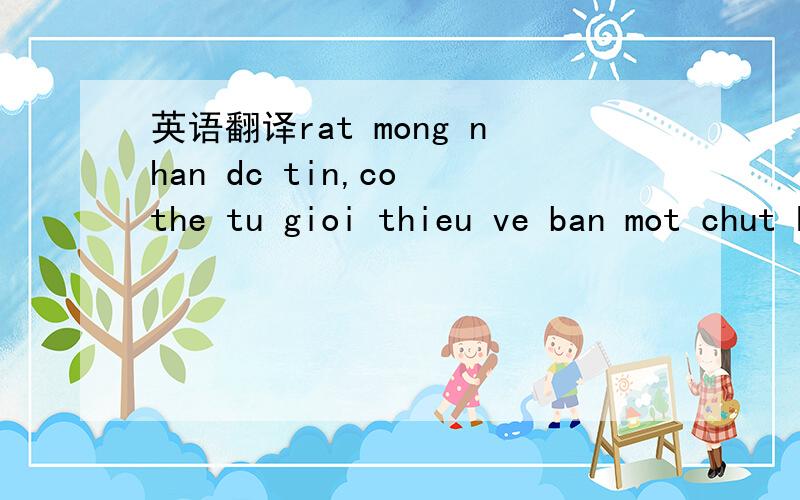 英语翻译rat mong nhan dc tin,co the tu gioi thieu ve ban mot chut ko?sao biet nick cua minh?ban la nam hay nu?ban ten gi bao nhieu tuoi o dau?minh cung rat vui dc lam wen voi.voi ai nhi