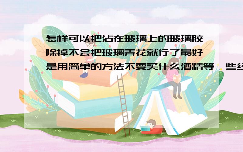 怎样可以把沾在玻璃上的玻璃胶除掉不会把玻璃弄花就行了最好是用简单的方法不要买什么酒精等一些经常可以用得到