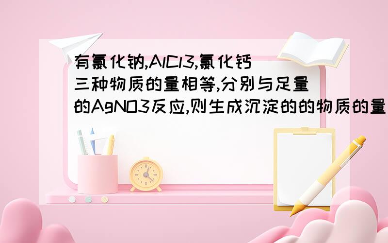 有氯化钠,AlCl3,氯化钙三种物质的量相等,分别与足量的AgNO3反应,则生成沉淀的的物质的量之比是若生成沉淀的质量相等,则三种溶液的物质的量之比是?