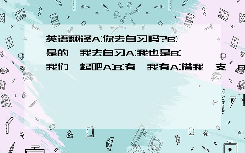 英语翻译A:你去自习吗?B:是的,我去自习A:我也是B:我们一起吧A:B:有,我有A:借我一支,B:好的B:不用客气