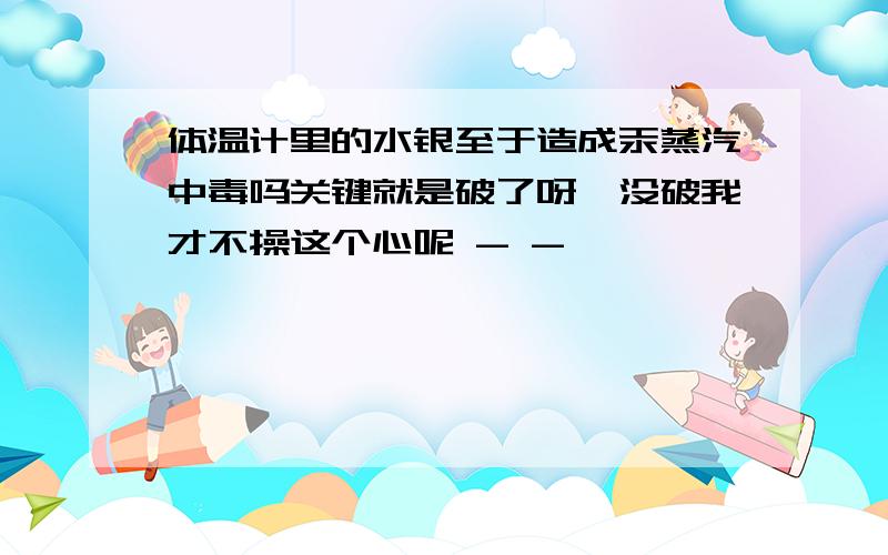 体温计里的水银至于造成汞蒸汽中毒吗关键就是破了呀,没破我才不操这个心呢 - -