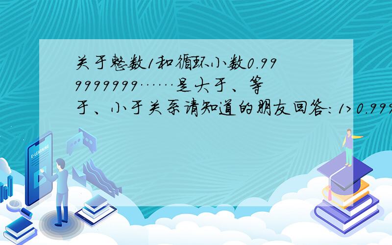 关于整数1和循环小数0.999999999……是大于、等于、小于关系请知道的朋友回答：1>0.999999999……1=0.999999999……1