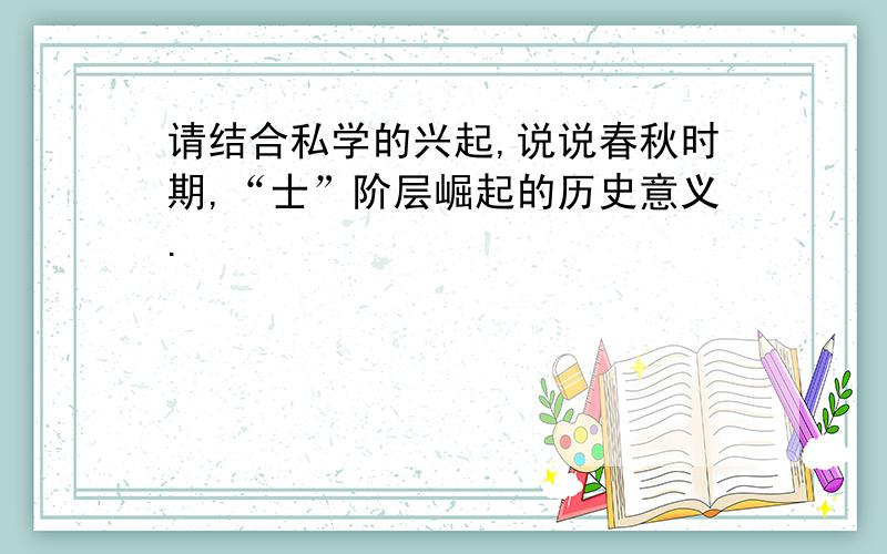 请结合私学的兴起,说说春秋时期,“士”阶层崛起的历史意义.