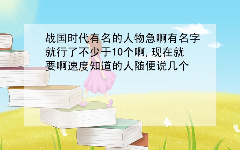 战国时代有名的人物急啊有名字就行了不少于10个啊,现在就要啊速度知道的人随便说几个