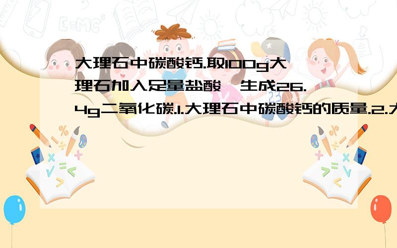 大理石中碳酸钙.取100g大理石加入足量盐酸,生成26.4g二氧化碳.1.大理石中碳酸钙的质量.2.大理石中碳酸钙的质量分数.
