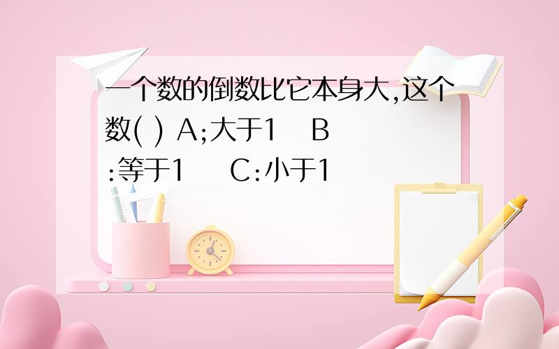 一个数的倒数比它本身大,这个数( ) A;大于1   B:等于1    C:小于1