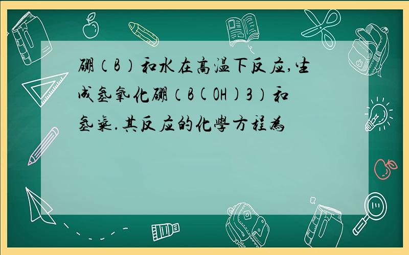 硼（B）和水在高温下反应,生成氢氧化硼（B(OH)3）和氢气.其反应的化学方程为