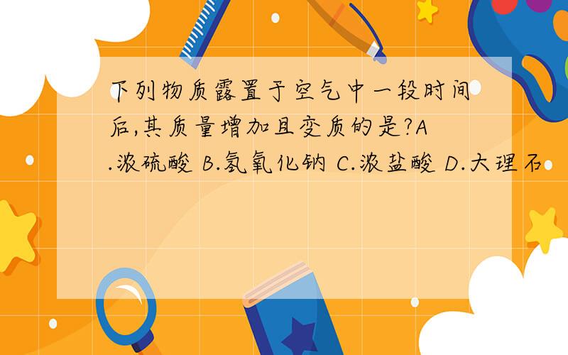 下列物质露置于空气中一段时间后,其质量增加且变质的是?A.浓硫酸 B.氢氧化钠 C.浓盐酸 D.大理石