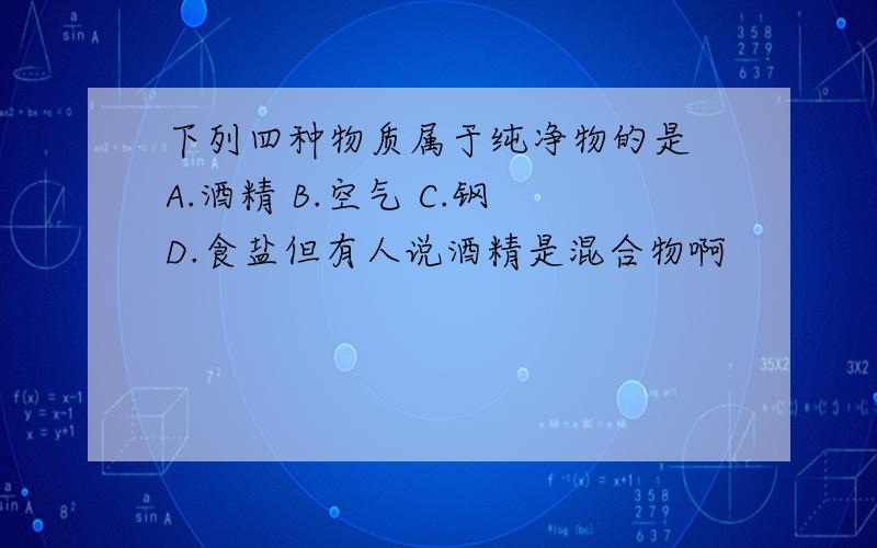 下列四种物质属于纯净物的是 A.酒精 B.空气 C.钢 D.食盐但有人说酒精是混合物啊