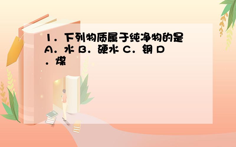 1．下列物质属于纯净物的是 A．水 B．硬水 C．钢 D．煤