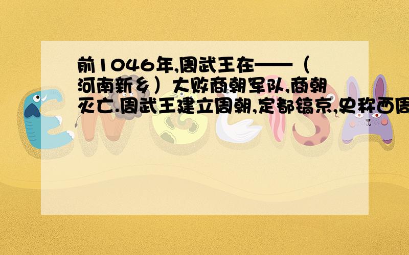 前1046年,周武王在——（河南新乡）大败商朝军队,商朝灭亡.周武王建立周朝,定都镐京,史称西周.