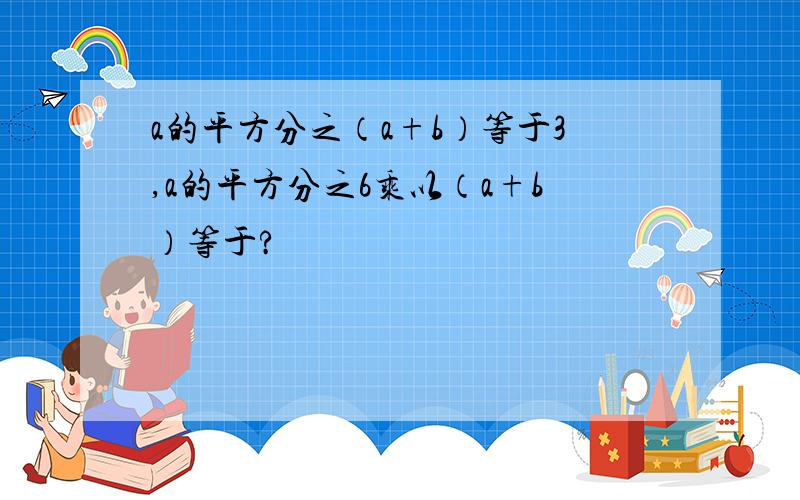 a的平方分之（a+b）等于3,a的平方分之6乘以（a+b）等于?