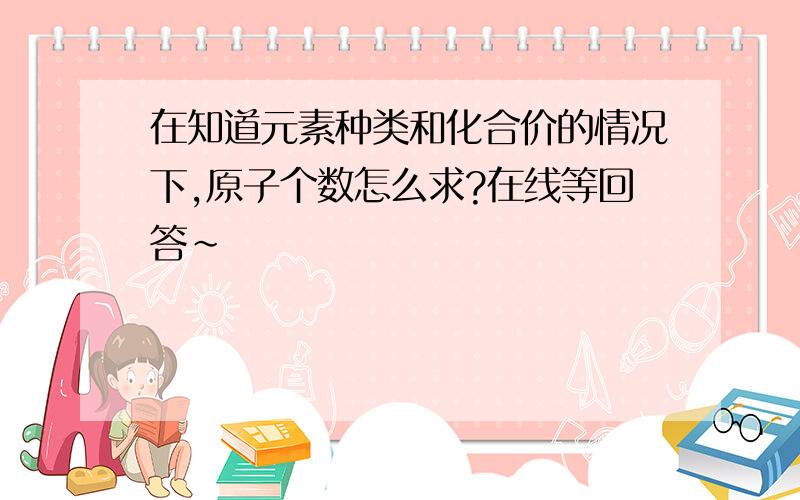 在知道元素种类和化合价的情况下,原子个数怎么求?在线等回答~