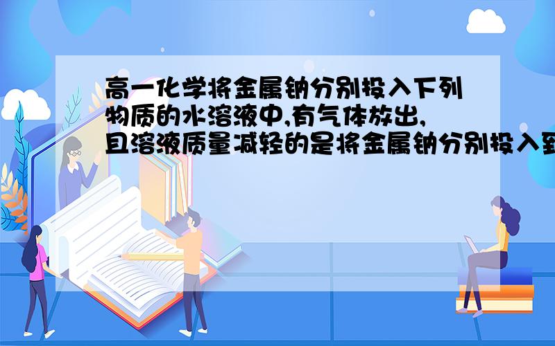 高一化学将金属钠分别投入下列物质的水溶液中,有气体放出,且溶液质量减轻的是将金属钠分别投入到下列物质的溶液中,有气体放出,且溶液质量减轻的是（ ） A、HCl B、K2SO4C、CuCl2D、饱和NaOH