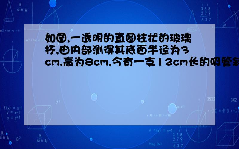 如图,一透明的直圆柱状的玻璃杯,由内部测得其底面半径为3cm,高为8cm,今有一支12cm长的吸管斜放于杯中若不考虑吸管的粗细,则吸管露出杯口处的长度最少为_________厘米.（要这个图形的展开图