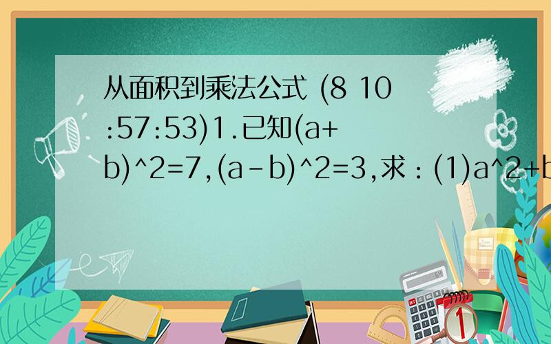 从面积到乘法公式 (8 10:57:53)1.已知(a+b)^2=7,(a-b)^2=3,求：(1)a^2+b^2的值；(2)ab的值.2.若a-b=1则1/2(a^2+b^2)-ab=                    