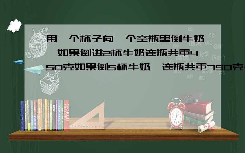 用一个杯子向一个空瓶里倒牛奶,如果倒进2杯牛奶连瓶共重450克如果倒5杯牛奶,连瓶共重750克,一杯牛奶和一个空瓶各重多少克?