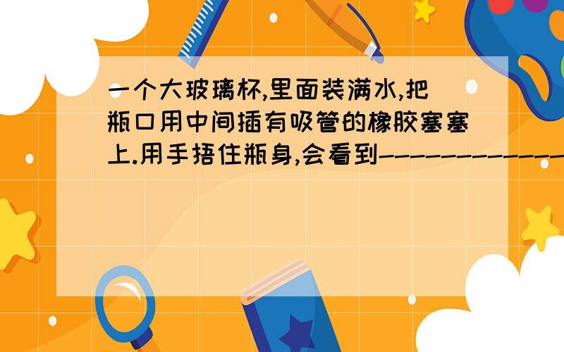 一个大玻璃杯,里面装满水,把瓶口用中间插有吸管的橡胶塞塞上.用手捂住瓶身,会看到-----------------.