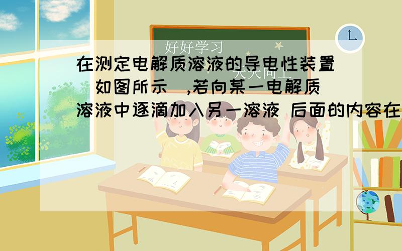 在测定电解质溶液的导电性装置（如图所示）,若向某一电解质溶液中逐滴加入另一溶液 后面的内容在测定电解质溶液的导电性装置（如图所示）,若向某一电解质溶液中逐滴加入另一溶液