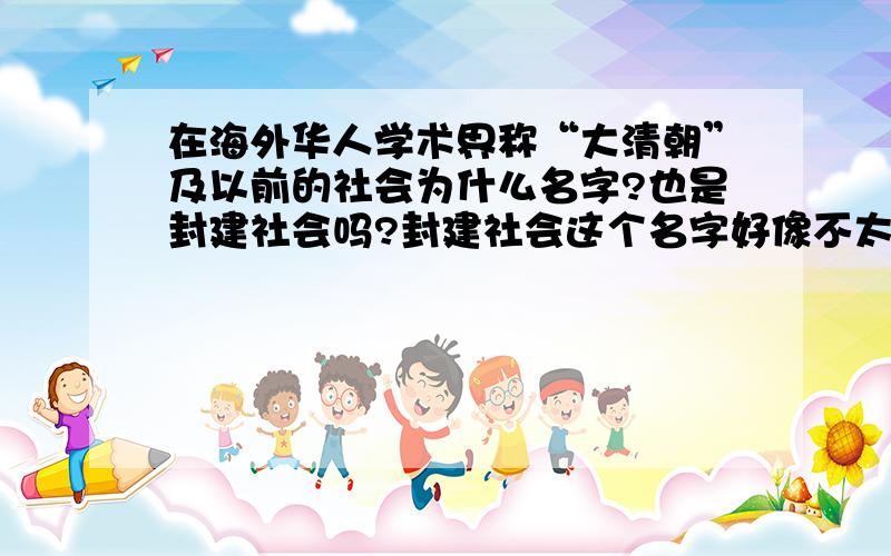 在海外华人学术界称“大清朝”及以前的社会为什么名字?也是封建社会吗?封建社会这个名字好像不太雅观哎？有没有更好听得名字?