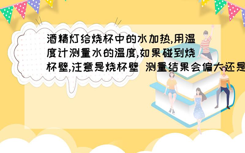 酒精灯给烧杯中的水加热,用温度计测量水的温度,如果碰到烧杯壁,注意是烧杯壁 测量结果会偏大还是偏小?