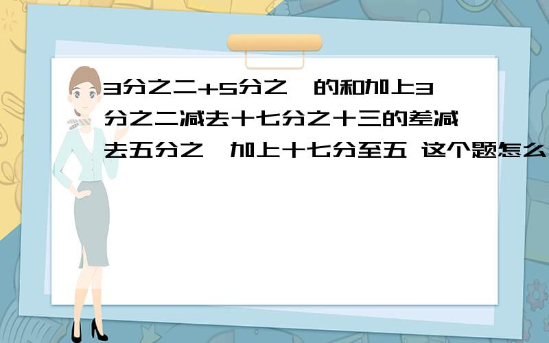 3分之二+5分之一的和加上3分之二减去十七分之十三的差减去五分之一加上十七分至五 这个题怎么简便算?