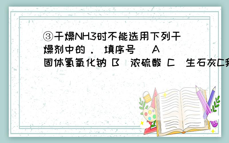 ③干燥NH3时不能选用下列干燥剂中的 .（填序号） A．固体氢氧化钠 B．浓硫酸 C．生石灰C我也听说铵态氮肥不能和碱性肥料一起使用（和这个有关系吗?）再者氨气溶于水显碱性,不和硫酸反