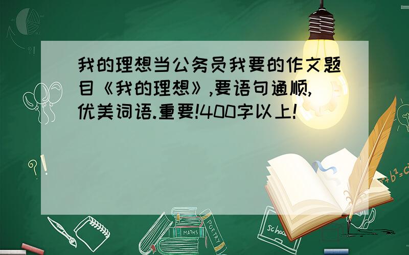 我的理想当公务员我要的作文题目《我的理想》,要语句通顺,优美词语.重要!400字以上!