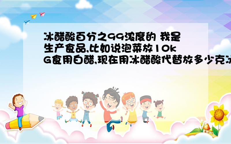 冰醋酸百分之99浓度的 我是生产食品,比如说泡菜放10kG食用白醋,现在用冰醋酸代替放多少克冰醋酸