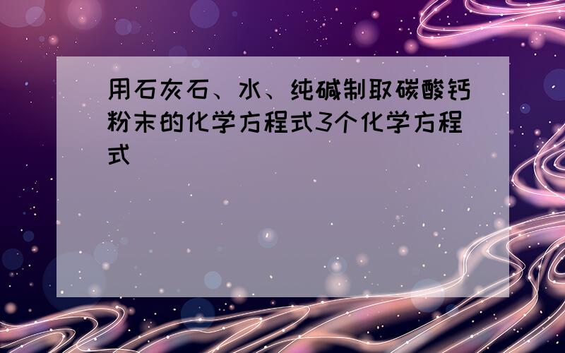 用石灰石、水、纯碱制取碳酸钙粉末的化学方程式3个化学方程式