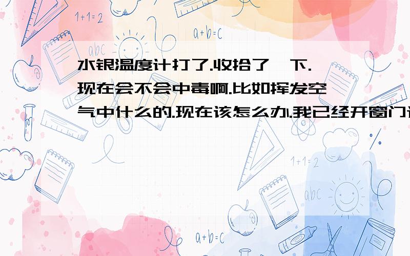 水银温度计打了.收拾了一下.现在会不会中毒啊.比如挥发空气中什么的.现在该怎么办.我已经开窗门通风了.而且我今天手被刀划破。收拾的时侯不中毒吧