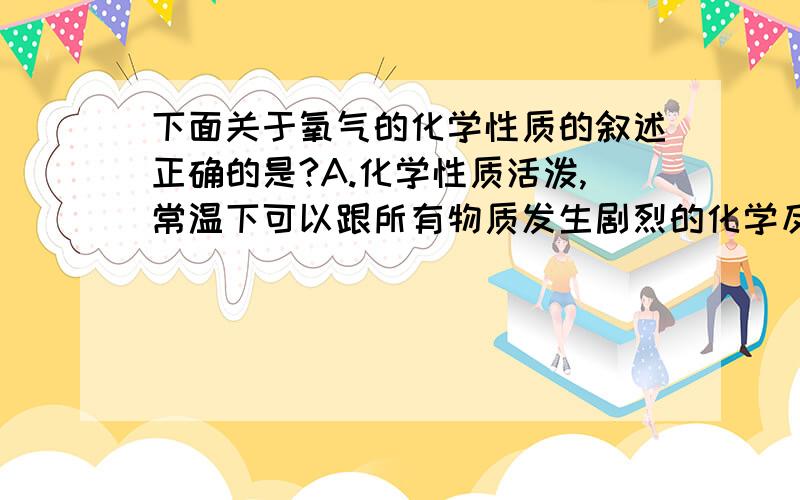 下面关于氧气的化学性质的叙述正确的是?A.化学性质活泼,常温下可以跟所有物质发生剧烈的化学反应B.具有可燃性,氧化性C.化学性质活泼,具有氧化性,是一种常用的氧化剂D.氧气与其他物质发